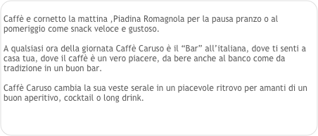 
Caffè e cornetto la mattina ,Piadina Romagnola per la pausa pranzo o al pomeriggio come snack veloce e gustoso. 

A qualsiasi ora della giornata Caffè Caruso è il “Bar” all’italiana, dove ti senti a casa tua, dove il caffè è un vero piacere, da bere anche al banco come da tradizione in un buon bar.

Caffè Caruso cambia la sua veste serale in un piacevole ritrovo per amanti di un buon aperitivo, cocktail o long drink.

 