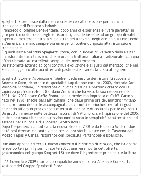 



Spaghetti Store nasce dalla mente creativa e dalla passione per la cucina tradizionale di Francesco Iadonisi.
Francesco di origine Beneventana, dopo anni di esperienza e “vera gavetta” in giro per il mondo tra alberghi e ristoranti, decide insieme ad un gruppo di validi esperti di mettere in atto la sua cultura della tavola, negli anni in cui i Fast Food all’americana erano sempre più emergenti, togliendo spazio alla ristorazione tradizionale.
È quindi nasce nel 1999 Spaghetti Store, con lo slogan “Il Paradiso della Pasta”,
un ristorante caratteristico, che ricorda la trattoria italiana tradizionale, con una offerta basata su ingredienti semplici del mediterraneo.
Un ristorante attento ad ogni continua evoluzione e ai gusti del mercato, che nel 2005 ha aggiunto alla sua offerta di paste e sfizioserie, la pizza al tagliere.

Spaghetti Store è l’ispirazione “Madre” della nascita dei ristoranti successivi; Anema e Core, ristorante di specialità Napoletane nato nel 2000, Hostaria San Marco da Giordano, un ristorante di cucina classica e nostrana creato con la sapienza professionale di Giordano Zerboni che ha visto la sua creazione nel 2001. Nel 2002 nasce Caffè Roma, con la medesima impronta di Caffè Caruso nato nel 1998, snacks bars all’italiana, che dalle prime ore del mattino invitano con il profumo del caffè accompagnato da cornetti e brioches per tutti i gusti, passando all’ora di pranzo con l’offerta di piadine e di cocktails per le ore serali.
Un grotto immerso nelle bellezze naturali di Vallombrosa è l’ispirazione del 2005, cucina nostrana ticinese e buon vino merlot sono le semplicità caratteristiche ed essenza per un locale di successo Grotto Rossi.
Dopo l’esperienza consolidata la nuova idea del 2006 è da Napoli a Madrid, due città così diverse ma tanto vicine per la loro storia. Nasce così la Taverna del Mozzo Tapas y Cañas, ristorante con specialità Partenopee e Ispaniche.

Due anni appena ed ecco il nuovo concetto Il Birrificio di Bioggio, che ha aperto le sue porte i primi giorni di aprile 2008, una vera novità dell’offerta gastronomica del gruppo Spaghetti Store dove l’ingrediente principale è la Birra.

Il 16 Novembre 2009 ritorna dopo qualche anno di pausa Anema e Core sotto la gestione del Gruppo Spaghetti Store   